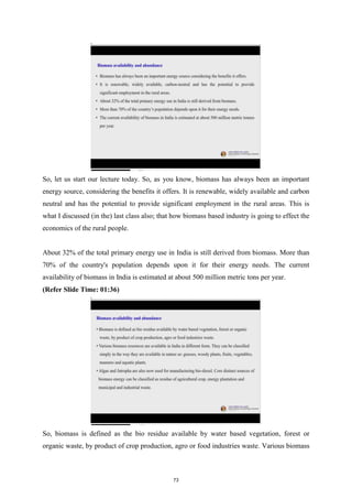 So, let us start our lecture today. So, as you know, biomass has always been an important
energy source, considering the benefits it offers. It is renewable, widely available and carbon
neutral and has the potential to provide significant employment in the rural areas. This is
what I discussed (in the) last class also; that how biomass based industry is going to effect the
economics of the rural people.
About 32% of the total primary energy use in India is still derived from biomass. More than
70% of the country's population depends upon it for their energy needs. The current
availability of biomass in India is estimated at about 500 million metric tons per year.
(Refer Slide Time: 01:36)
So, biomass is defined as the bio residue available by water based vegetation, forest or
organic waste, by product of crop production, agro or food industries waste. Various biomass
73
 