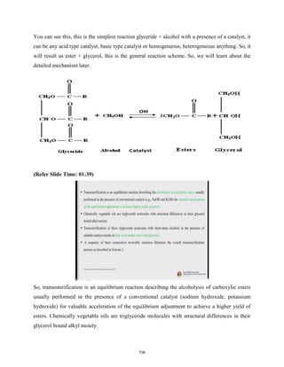 You can see this, this is the simplest reaction glyceride + alcohol with a presence of a catalyst, it
can be any acid type catalyst, basic type catalyst or homogeneous, heterogeneous anything. So, it
will result us ester + glycerol, this is the general reaction scheme. So, we will learn about the
detailed mechanism later.
(Refer Slide Time: 01:39)
So, transesterification is an equilibrium reaction describing the alcoholysis of carboxylic esters
usually performed in the presence of a conventional catalyst (sodium hydroxide, potassium
hydroxide) for valuable acceleration of the equilibrium adjustment to achieve a higher yield of
esters. Chemically vegetable oils are triglyceride molecules with structural differences in their
glycerol bound alkyl moiety.
739
 