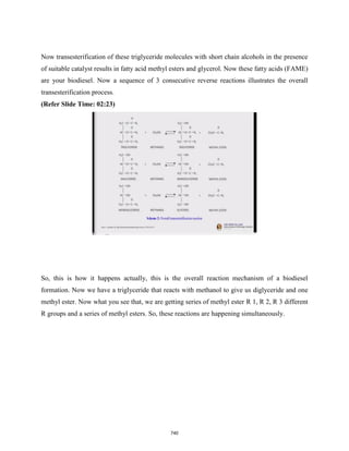 Now transesterification of these triglyceride molecules with short chain alcohols in the presence
of suitable catalyst results in fatty acid methyl esters and glycerol. Now these fatty acids (FAME)
are your biodiesel. Now a sequence of 3 consecutive reverse reactions illustrates the overall
transesterification process.
(Refer Slide Time: 02:23)
So, this is how it happens actually, this is the overall reaction mechanism of a biodiesel
formation. Now we have a triglyceride that reacts with methanol to give us diglyceride and one
methyl ester. Now what you see that, we are getting series of methyl ester R 1, R 2, R 3 different
R groups and a series of methyl esters. So, these reactions are happening simultaneously.
740
 