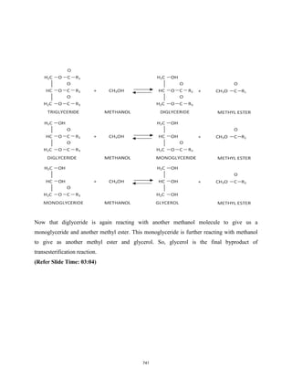 Now that diglyceride is again reacting with another methanol molecule to give us a
monoglyceride and another methyl ester. This monoglyceride is further reacting with methanol
to give as another methyl ester and glycerol. So, glycerol is the final byproduct of
transesterification reaction.
(Refer Slide Time: 03:04)
741
 