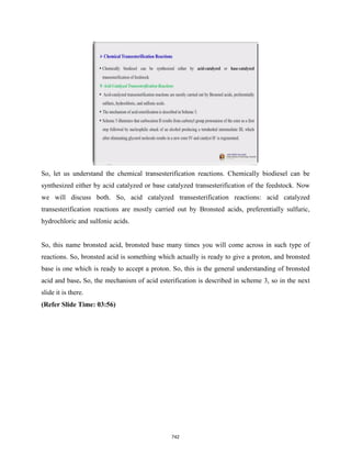 So, let us understand the chemical transesterification reactions. Chemically biodiesel can be
synthesized either by acid catalyzed or base catalyzed transesterification of the feedstock. Now
we will discuss both. So, acid catalyzed transesterification reactions: acid catalyzed
transesterification reactions are mostly carried out by Bronsted acids, preferentially sulfuric,
hydrochloric and sulfonic acids.
So, this name bronsted acid, bronsted base many times you will come across in such type of
reactions. So, bronsted acid is something which actually is ready to give a proton, and bronsted
base is one which is ready to accept a proton. So, this is the general understanding of bronsted
acid and base. So, the mechanism of acid esterification is described in scheme 3, so in the next
slide it is there.
(Refer Slide Time: 03:56)
742
 