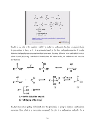 So, let us see what is this reaction, I will try to make you understand. So, here you can see there
is one catalyst is there, so H+ is a protonated catalyst. So, here carbocation reaction II results
from the carbonyl group protonation of the ester as a first step followed by a nucleophilic attack
of an alcohol producing a tetrahedral intermediate. So, let me make you understand this reaction
mechanism.
So, here this is first getting protonated, now this protonated is going to make as a carbocation
molecule. Now what is a carbocation molecule? So, this is a carbocation molecule. So a
743
 