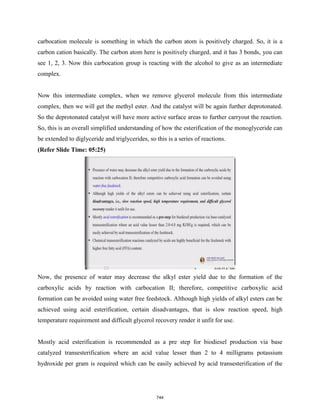 carbocation molecule is something in which the carbon atom is positively charged. So, it is a
carbon cation basically. The carbon atom here is positively charged, and it has 3 bonds, you can
see 1, 2, 3. Now this carbocation group is reacting with the alcohol to give as an intermediate
complex.
Now this intermediate complex, when we remove glycerol molecule from this intermediate
complex, then we will get the methyl ester. And the catalyst will be again further deprotonated.
So the deprotonated catalyst will have more active surface areas to further carryout the reaction.
So, this is an overall simplified understanding of how the esterification of the monoglyceride can
be extended to diglyceride and triglycerides, so this is a series of reactions.
(Refer Slide Time: 05:25)
Now, the presence of water may decrease the alkyl ester yield due to the formation of the
carboxylic acids by reaction with carbocation II; therefore, competitive carboxylic acid
formation can be avoided using water free feedstock. Although high yields of alkyl esters can be
achieved using acid esterification, certain disadvantages, that is slow reaction speed, high
temperature requirement and difficult glycerol recovery render it unfit for use.
Mostly acid esterification is recommended as a pre step for biodiesel production via base
catalyzed transesterification where an acid value lesser than 2 to 4 milligrams potassium
hydroxide per gram is required which can be easily achieved by acid transesterification of the
744
 