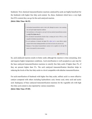 feedstock. Now chemical transesterification reactions catalyzed by acids are highly beneficial for
the feedstock with higher free fatty acid content. So, those, feedstock which have a very high
free FFA content they can go for the acid catalyzed reaction.
(Refer Slide Time: 06:22)
So, acid catalyzed reaction results in better yield, although the reaction is time consuming, slow
and requires higher temperature conditions. Acid esterification is well accepted as a pre step for
the base catalyzed transesterification reactions to esterify free fatty acids if higher than 2%, if
they are present higher than 2%. The acid catalyzed transesterification therefore helps in
reducing the levels of the free fatty acids to a level compatible with alkaline transesterification.
For acid esterification of feedstock with higher free fatty acids, sulfuric acid is a more effective
catalyst compared with others including hydrochloric acid, formic acid, nitric acid and acetic
acid. Inadequacy of base catalyzed transesterification reactions for the vegetable oils with high
free fatty acid content is also reported by various researchers.
(Refer Slide Time: 07:09)
745
 