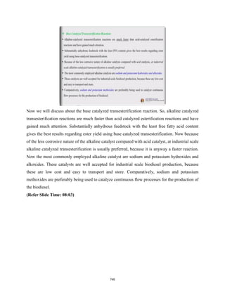 Now we will discuss about the base catalyzed transesterification reaction. So, alkaline catalyzed
transesterification reactions are much faster than acid catalyzed esterification reactions and have
gained much attention. Substantially anhydrous feedstock with the least free fatty acid content
gives the best results regarding ester yield using base catalyzed transesterification. Now because
of the less corrosive nature of the alkaline catalyst compared with acid catalyst, at industrial scale
alkaline catalyzed transesterification is usually preferred, because it is anyway a faster reaction.
Now the most commonly employed alkaline catalyst are sodium and potassium hydroxides and
alkoxides. These catalysts are well accepted for industrial scale biodiesel production, because
these are low cost and easy to transport and store. Comparatively, sodium and potassium
methoxides are preferably being used to catalyze continuous flow processes for the production of
the biodiesel.
(Refer Slide Time: 08:03)
746
 