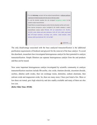 The only disadvantage associated with the base catalyzed transesterification is the additional
purification requirements of biodiesel and glycerol for the removal of the base catalyst. To avoid
this drawback, researchers have investigated heterogeneous catalyst for their potential to catalyze
transesterification. Simple filtration can separate heterogeneous catalyst from the end products
and thus can be reused.
Now some important heterogeneous catalyst investigated by scientific community to catalyze
transesterification reactions include Hb-zeolite, zinc oxide, titanium dioxide, zirconium dioxide,
zeolites, alkaline earth oxides, then ion exchange resins, dolomites, sodium aluminate, then
calcium oxide and magnesium oxide. So, there are many more; I have just listed a few. More or
less these are tested, gave high selectivity and also readily available and many of them are also
low cost.
(Refer Slide Time: 09:00)
747
 
