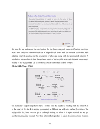So, now let us understand the mechanism for the base catalyzed transesterification reactions.
Now, base catalyzed transesterification of vegetable oil starts with the reaction of alcohol with
alkaline catalyst resulting in the generation of alkoxide along with the protonated catalyst. A
tetrahedral intermediate is then formed as a result of nucleophilic attack of alkoxide on carbonyl
moiety of the triglyceride. Let us see how; actually in the next slide it is there.
(Refer Slide Time: 09:26)
So, there are 4 steps being shown here. The first one, the alcohol is reacting with the catalyst, B
is the catalyst. So, the B is getting protonated, so BH and we will get a carbonyl moiety of the
triglyceride. So, here you can get a carbonyl moiety, so when it is again reacted, so we get
another intermediate product. Now that intermediate product is again decomposed into 1 anion,
748
 