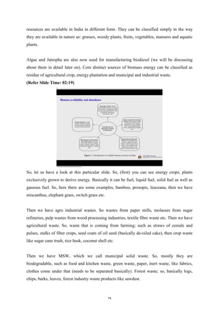 resources are available in India in different form. They can be classified simply in the way
they are available in nature as: grasses, woody plants, fruits, vegetables, manures and aquatic
plants.
Algae and Jatropha are also now used for manufacturing biodiesel (we will be discussing
about them in detail later on). Core distinct sources of biomass energy can be classified as
residue of agricultural crop, energy plantation and municipal and industrial waste.
(Refer Slide Time: 02:19)
So, let us have a look at this particular slide. So, (first) you can see energy crops; plants
exclusively grown to derive energy. Basically it can be fuel, liquid fuel, solid fuel as well as
gaseous fuel. So, here there are some examples, bamboo, prosopis, leuceana, then we have
miscanthus, elephant grass, switch grass etc.
Then we have agro industrial wastes. So wastes from paper mills, molasses from sugar
refineries, pulp wastes from wood processing industries, textile fibre waste etc. Then we have
agricultural waste. So, waste that is coming from farming; such as straws of cereals and
pulses, stalks of fiber crops, seed coats of oil seed (basically de-oiled cake), then crop waste
like sugar cane trash, rice husk, coconut shell etc.
Then we have MSW, which we call municipal solid waste. So, mostly they are
biodegradable, such as food and kitchen waste, green waste, paper, inert waste, like fabrics,
clothes come under that (needs to be separated basically). Forest waste; so, basically logs,
chips, barks, leaves, forest industry waste products like sawdust.
74
 