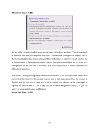 (Refer Slide Time: 10:11)
So, we will try to understand the experimental steps for biodiesel synthesis. Two step synthesis
of biodiesel from feed with high free fatty acid. Different steps of the process include: First is
that mixing of appropriate amount of oil, methanol and catalyst in a reaction vessel. Catalyst can
be homogeneous or heterogeneous acidic catalyst. Heterogeneous catalysts are preferred over
homogeneous as the later one is associated with disadvantage such as reactor corrosion and
difficulty in separation.
Now second, raising the temperature of the reaction mixture to the desired reaction temperature
and stirring the mixture for the desired reaction time at that temperature. Once the reaction is
finished and the desired free fatty acid level is reached, the mixture can be centrifuged to
separate the catalyst from it. That is why you can use the heterogeneous catalyst, so you can
remove is using centrifugation and filtration.
(Refer Slide Time: 10:59)
750
 