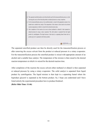 The separated esterified product can then be directly used for the transesterification process or
after removing the excess solvent from the product at reduced pressure in a rotary evaporator.
For the transesterification process the esterified product is mixed with appropriate amount of an
alcohol and a suitable base catalyst. The temperature of the mixture is then raised to the desired
reaction temperature at which it is mixed for the desired reaction time.
After completion of the reaction the excess solvent either methanol or ethanol is then separated
at reduced pressure by using a rotary evaporator. The solid catalyst is separated from liquid
product by centrifugation. The liquid mixture is then kept in a separating funnel where the
byproduct glycerol is separated as the bottom product. So, I hope you understand and I have
listed entirely the experimental procedure how to produce biodiesel.
(Refer Slide Time: 11:46)
751
 