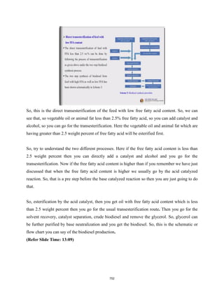 So, this is the direct transesterification of the feed with low free fatty acid content. So, we can
see that, so vegetable oil or animal fat less than 2.5% free fatty acid, so you can add catalyst and
alcohol, so you can go for the transesterification. Here the vegetable oil and animal fat which are
having greater than 2.5 weight percent of free fatty acid will be esterified first.
So, try to understand the two different processes. Here if the free fatty acid content is less than
2.5 weight percent then you can directly add a catalyst and alcohol and you go for the
transesterification. Now if the free fatty acid content is higher than if you remember we have just
discussed that when the free fatty acid content is higher we usually go by the acid catalyzed
reaction. So, that is a pre step before the base catalyzed reaction so then you are just going to do
that.
So, esterification by the acid catalyst, then you get oil with free fatty acid content which is less
than 2.5 weight percent then you go for the usual transesterification route. Then you go for the
solvent recovery, catalyst separation, crude biodiesel and remove the glycerol. So, glycerol can
be further purified by base neutralization and you get the biodiesel. So, this is the schematic or
flow chart you can say of the biodiesel production.
(Refer Slide Time: 13:09)
752
 