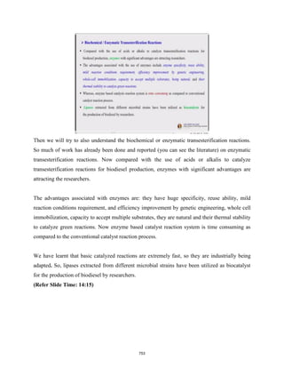 Then we will try to also understand the biochemical or enzymatic transesterification reactions.
So much of work has already been done and reported (you can see the literature) on enzymatic
transesterification reactions. Now compared with the use of acids or alkalis to catalyze
transesterification reactions for biodiesel production, enzymes with significant advantages are
attracting the researchers.
The advantages associated with enzymes are: they have huge specificity, reuse ability, mild
reaction conditions requirement, and efficiency improvement by genetic engineering, whole cell
immobilization, capacity to accept multiple substrates, they are natural and their thermal stability
to catalyze green reactions. Now enzyme based catalyst reaction system is time consuming as
compared to the conventional catalyst reaction process.
We have learnt that basic catalyzed reactions are extremely fast, so they are industrially being
adapted. So, lipases extracted from different microbial strains have been utilized as biocatalyst
for the production of biodiesel by researchers.
(Refer Slide Time: 14:15)
753
 