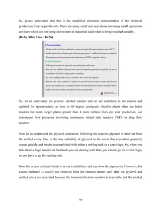 So, please understand that this is the simplified schematic representation of the biodiesel
production from vegetable oils. There are many small unit operations and many small operations
are there which are not being shown here in industrial scale what is being required actually.
(Refer Slide Time: 16:56)
So, let us understand the process; alcohol catalyst and oil are combined in the reactor and
agitated for approximately an hour at 60 degree centigrade. Smaller plants often use batch
reactors but most, larger plants greater than 4 more million liters per year production, use
continuous flow processes involving continuous stirred tank reactors CSTR or plug flow
reactors.
Now let us understand the glycerol separation; following the reaction glycerol is removed from
the methyl esters. Due to the low solubility of glycerol in the esters this separation generally
occurs quickly and maybe accomplished with either a settling tank or a centrifuge. So, when you
talk about a huge amount of feedstock you are dealing with that, you cannot go for a centrifuge,
so you have to go for settling tank.
Now the excess methanol tends to act as a solubilizer and can slow the separation. However, this
excess methanol is usually not removed from the reaction stream until after the glycerol and
methyl esters are separated because the transesterification reaction is reversible and the methyl
756
 