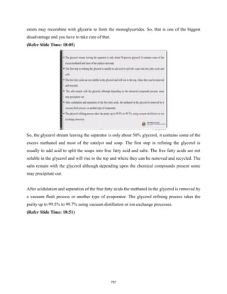 esters may recombine with glycerin to form the monoglycerides. So, that is one of the biggest
disadvantage and you have to take care of that.
(Refer Slide Time: 18:05)
So, the glycerol stream leaving the separator is only about 50% glycerol, it contains some of the
excess methanol and most of the catalyst and soap. The first step in refining the glycerol is
usually to add acid to split the soaps into free fatty acid and salts. The free fatty acids are not
soluble in the glycerol and will rise to the top and where they can be removed and recycled. The
salts remain with the glycerol although depending upon the chemical compounds present some
may precipitate out.
After acidulation and separation of the free fatty acids the methanol in the glycerol is removed by
a vacuum flash process or another type of evaporator. The glycerol refining process takes the
purity up to 99.5% to 99.7% using vacuum distillation or ion exchange processes.
(Refer Slide Time: 18:51)
757
 