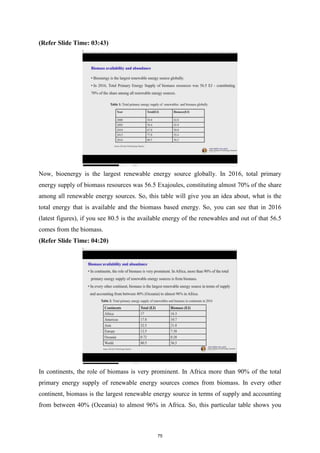 (Refer Slide Time: 03:43)
Now, bioenergy is the largest renewable energy source globally. In 2016, total primary
energy supply of biomass resources was 56.5 Exajoules, constituting almost 70% of the share
among all renewable energy sources. So, this table will give you an idea about, what is the
total energy that is available and the biomass based energy. So, you can see that in 2016
(latest figures), if you see 80.5 is the available energy of the renewables and out of that 56.5
comes from the biomass.
(Refer Slide Time: 04:20)
In continents, the role of biomass is very prominent. In Africa more than 90% of the total
primary energy supply of renewable energy sources comes from biomass. In every other
continent, biomass is the largest renewable energy source in terms of supply and accounting
from between 40% (Oceania) to almost 96% in Africa. So, this particular table shows you
75
 