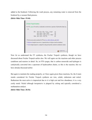 added to the biodiesel. Following the wash process, any remaining water is removed from the
biodiesel by a vacuum flash process.
(Refer Slide Time: 19:44)
Now let us understand the FT synthesis, the Fischer Tropsch synthesis, though we have
discussed about Fischer Tropsch earlier also. We will again see the reactions and other process
conditions and reactors in detail. So, in FTS syngas, that is carbon monoxide and hydrogen is
catalytically converted into a spectrum of hydrocarbon chains, so this is the reaction, this we
have already discussed earlier.
But again to maintain the reading properly, so I have again given these reactions. So, the 4 main
metals considered for Fischer Tropsch synthesis are iron, cobalt, ruthenium and nickel.
Ruthenium the most active is impractical due to it is high cost and low abundance, it is a very
costly metal. Nickel although inexpensive is plagued by coking and typically considered a
methanation catalyst.
(Refer Slide Time: 20:36)
759
 