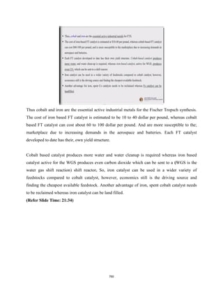 Thus cobalt and iron are the essential active industrial metals for the Fischer Tropsch synthesis.
The cost of iron based FT catalyst is estimated to be 10 to 40 dollar per pound, whereas cobalt
based FT catalyst can cost about 60 to 100 dollar per pound. And are more susceptible to the;
marketplace due to increasing demands in the aerospace and batteries. Each FT catalyst
developed to date has their, own yield structure.
Cobalt based catalyst produces more water and water cleanup is required whereas iron based
catalyst active for the WGS produces even carbon dioxide which can be sent to a (WGS is the
water gas shift reaction) shift reactor. So, iron catalyst can be used in a wider variety of
feedstocks compared to cobalt catalyst, however, economics still is the driving source and
finding the cheapest available feedstock. Another advantage of iron, spent cobalt catalyst needs
to be reclaimed whereas iron catalyst can be land filled.
(Refer Slide Time: 21:34)
760
 