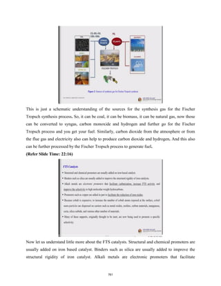 This is just a schematic understanding of the sources for the synthesis gas for the Fischer
Tropsch synthesis process. So, it can be coal, it can be biomass, it can be natural gas, now those
can be converted to syngas, carbon monoxide and hydrogen and further go for the Fischer
Tropsch process and you get your fuel. Similarly, carbon dioxide from the atmosphere or from
the flue gas and electricity also can help to produce carbon dioxide and hydrogen. And this also
can be further processed by the Fischer Tropsch process to generate fuel.
(Refer Slide Time: 22:16)
Now let us understand little more about the FTS catalysts. Structural and chemical promoters are
usually added on iron based catalyst. Binders such as silica are usually added to improve the
structural rigidity of iron catalyst. Alkali metals are electronic promoters that facilitate
761
 