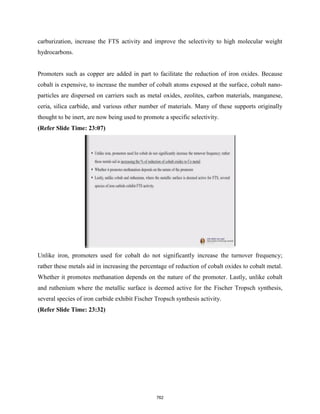 carburization, increase the FTS activity and improve the selectivity to high molecular weight
hydrocarbons.
Promoters such as copper are added in part to facilitate the reduction of iron oxides. Because
cobalt is expensive, to increase the number of cobalt atoms exposed at the surface, cobalt nano-
particles are dispersed on carriers such as metal oxides, zeolites, carbon materials, manganese,
ceria, silica carbide, and various other number of materials. Many of these supports originally
thought to be inert, are now being used to promote a specific selectivity.
(Refer Slide Time: 23:07)
Unlike iron, promoters used for cobalt do not significantly increase the turnover frequency;
rather these metals aid in increasing the percentage of reduction of cobalt oxides to cobalt metal.
Whether it promotes methanation depends on the nature of the promoter. Lastly, unlike cobalt
and ruthenium where the metallic surface is deemed active for the Fischer Tropsch synthesis,
several species of iron carbide exhibit Fischer Tropsch synthesis activity.
(Refer Slide Time: 23:32)
762
 
