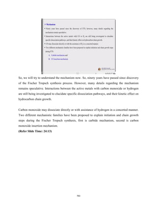 So, we will try to understand the mechanism now. So, ninety years have passed since discovery
of the Fischer Tropsch synthesis process. However, many details regarding the mechanism
remains speculative. Interactions between the active metals with carbon monoxide or hydrogen
are still being investigated to elucidate specific dissociation pathways, and their kinetic effect on
hydrocarbon chain growth.
Carbon monoxide may dissociate directly or with assistance of hydrogen in a concerted manner.
Two different mechanistic families have been proposed to explain initiation and chain growth
steps during the Fischer Tropsch synthesis, first is carbide mechanism, second is carbon
monoxide insertion mechanism.
(Refer Slide Time: 24:13)
763
 