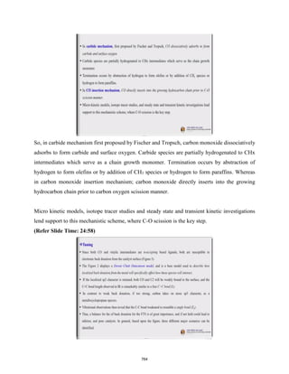 So, in carbide mechanism first proposed by Fischer and Tropsch, carbon monoxide dissociatively
adsorbs to form carbide and surface oxygen. Carbide species are partially hydrogenated to CHx
intermediates which serve as a chain growth monomer. Termination occurs by abstraction of
hydrogen to form olefins or by addition of CH3 species or hydrogen to form paraffins. Whereas
in carbon monoxide insertion mechanism; carbon monoxide directly inserts into the growing
hydrocarbon chain prior to carbon oxygen scission manner.
Micro kinetic models, isotope tracer studies and steady state and transient kinetic investigations
lend support to this mechanistic scheme, where C-O scission is the key step.
(Refer Slide Time: 24:58)
764
 