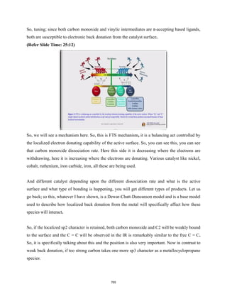 So, tuning; since both carbon monoxide and vinylic intermediates are π-accepting based ligands,
both are susceptible to electronic back donation from the catalyst surface.
(Refer Slide Time: 25:12)
So, we will see a mechanism here. So, this is FTS mechanism, it is a balancing act controlled by
the localized electron donating capability of the active surface. So, you can see this, you can see
that carbon monoxide dissociation rate. Here this side it is decreasing where the electrons are
withdrawing, here it is increasing where the electrons are donating. Various catalyst like nickel,
cobalt, ruthenium, iron carbide, iron, all these are being used.
And different catalyst depending upon the different dissociation rate and what is the active
surface and what type of bonding is happening, you will get different types of products. Let us
go back; so this, whatever I have shown, is a Dewar-Chatt-Duncanson model and is a base model
used to describe how localized back donation from the metal will specifically affect how these
species will interact.
So, if the localized sp2 character is retained, both carbon monoxide and C2 will be weakly bound
to the surface and the C = C will be observed in the IR is remarkably similar to the free C = C.
So, it is specifically talking about this and the position is also very important. Now in contrast to
weak back donation, if too strong carbon takes one more sp3 character as a metallocyclopropane
species.
765
 
