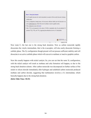 Now route C, the last one is the strong back donation. Now as carbon monoxide rapidly
dissociates the vinylic intermediate, that is the π-acceptor, will also easily dissociate forming a
carbidic phase. The X2 configuration though present will not possess sufficient stability and will
dissociate to an active carbidic phase which will convert to methane or inactive graphite carbon.
Now this usually happens with nickel catalyst. So, you can see that the same X2 configuration,
with the nickel catalyst will result as methane and coke formation will happen, so due to the
strong back donation scheme. After carbon monoxide was decomposed on further surface of the
nickel or silicon dioxide immediately after hydrogen and unlabeled carbon monoxide produced
methane and carbon dioxide, suggesting that methanation involves a Cs intermediate, which
basically happens due to the strong back donation.
(Refer Slide Time: 30:25)
768
 