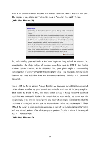 what is the biomass fraction, basically from various continents, Africa, Americas and Asia.
The biomass is huge almost everywhere. It is more in Asia, okay followed by Africa.
(Refer Slide Time: 04:59)
So, understanding photosynthesis is the most important thing related to biomass. So,
understanding the photosynthesis of biomass began long back, in 1772 by the English
scientist, Joseph Priestley. So, he discovered that, green plants expire a life-sustaining
substance (that is basically oxygen) to the atmosphere, while a live mouse or a burning candle
removes the same substance from the atmosphere (removed meaning it is consumed
basically).
So, in 1804, the Swiss scientist Nicolas Theodore de Sausseure showed that the amount of
carbon dioxide absorbed by green plants is the molecular equivalent of the oxygen expired.
That means, he found out that, how much carbon dioxide is being consumed, is almost
equivalent (on a molecular level) to the oxygen that the plants expire. So, in this way, the
stoichiometry of the process was developed and major advancements were made to detail the
chemistry of photosynthesis, and how the assimilation of carbon dioxide takes place. About
75% of the energy in solar radiation is contained in light of wavelengths between the visible
and near infrared portions of the electromagnetic spectrum. So, that is almost in the range of
400 to 1100 nanometers.
(Refer Slide Time: 06:17)
76
 