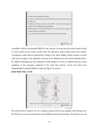 A problem with the conventional SBCRs is the scale up. In most cases the initial reactor design
is solely based on the reactor results from the laboratory and/or pilots plant scale studies.
Assumptions made based on preliminary testing of the slurry bubble column reactors at small
scale may not apply at the industrial scale due to the differences in the reactor hydrodynamics.
So, SBCR technology has been adopted by both industry as well as academia because of the
simplicity of the operation compared to the fixed bed reactors. Exxon and Sasol have
independently developed SBCRs as shown in figure 4 a and 4 b.
(Refer Slide Time: 31:55)
We will see these 2 reactors. So, the A design is done by the Exxon company and B design is by
the Sasol. So, you can see that there is little difference between the design. So basically you can
770
 