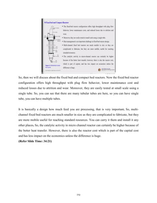 So, then we will discuss about the fixed bed and compact bed reactors. Now the fixed bed reactor
configuration offers high throughput with plug flow behavior, lower maintenance cost and
reduced losses due to attrition and wear. Moreover, they are easily tested at small scale using a
single tube. So, you can see that there are many tubular tubes are here, so you can have single
tube, you can have multiple tubes.
It is basically a design how much feed you are processing, that is very important. So, multi-
channel fixed bed reactors are much smaller in size as they are complicated to fabricate, but they
are more mobile useful for reaching standard resources. You can carry it them and install it any
other places. So, the catalytic activity in micro channel reactor can certainly be higher because of
the better heat transfer. However, there is also the reactor cost which is part of the capital cost
and has less impact on the economics unless the difference is huge.
(Refer Slide Time: 34:21)
772
 