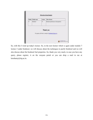 So, with this I wind up today's lecture. So, in the next lecture which is again under module 7
lecture 3 under biodiesel, we will discuss about the techniques to purify biodiesel and we will
also discuss about the biodiesel fuel properties. So, thank you very much, in case you have any
query, please register, it on the swayam portal or you can drop a mail to me at
kmohanty@iitg.ac.in.
773
 