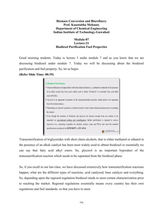 Biomass Conversion and Biorefinery
Prof. Kaustubha Mohanty
Department of Chemical Engineering
Indian Institute of Technology-Guwahati
Module-07
Lecture-21
Biodiesel Purification Fuel Properties
Good morning students. Today is lecture 3 under module 7 and as you know that we are
discussing biodiesel under module 7. Today we will be discussing about the biodiesel
purification and fuel property. So, let us begin.
(Refer Slide Time: 00:39)
Transesterification of triglycerides with short chain alcohols, that is either methanol or ethanol in
the presence of an alkali catalyst has been most widely used to obtain biodiesel or essentially we
can say that fatty acid alkyl esters. So, glycerol is an important byproduct of the
transesterification reaction which needs to be separated from the biodiesel phase.
So, if you recall in our last class, we have discussed extensively how transesterification reactions
happen, what are the different types of reactions, acid catalyzed, base catalyze and everything.
So, depending upon the regional regulation biodiesel needs to meet certain characterization prior
to reaching the market. Regional regulations essentially means every country has their own
regulations and fuel standards, so that you have to meet.
774
 