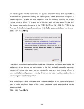 So, even though the densities are biodiesel and glycerol are distinct enough from one another to
be separated via gravitational settling and centrifugation, further purification is required to
remove impurities? So what are those impurities? Now the remaining vegetable oil, alcohol,
catalyst, a little bit quantity of the soap and the free fatty acids which are not purified and meet
the standard specification introduced in the ASTM D6571 or EN 14214. So, ASTM is the
American Society for testing and materials, and EN is the European standards, any one of these.
(Refer Slide Time: 02:01)
Low quality biodiesel due to impurities cannot only compromise the engine performance, but
also complicate the storage and transportation of the fuel. Biodiesel purification techniques
include wet washing using water, you can use acidified water also, some organic solvents or
ionic liquids, the ionic liquids are a bit costly. Or else you can use dry washing via adsorption or
ion exchange and membrane separation.
Now biodiesel purification method has been characterized based on the nature of the process
such as either equilibrium based, affinity based, membrane based, solid-liquid or reaction
separation based.
(Refer Slide Time: 02:39)
775
 