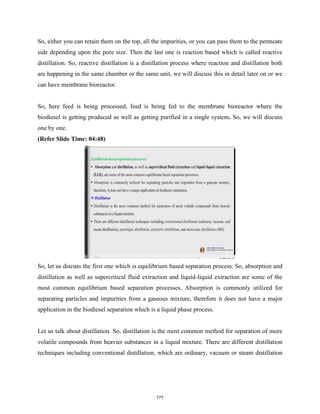 So, either you can retain them on the top, all the impurities, or you can pass them to the permeate
side depending upon the pore size. Then the last one is reaction based which is called reactive
distillation. So, reactive distillation is a distillation process where reaction and distillation both
are happening in the same chamber or the same unit, we will discuss this in detail later on or we
can have membrane bioreactor.
So, here feed is being processed, feed is being fed to the membrane bioreactor where the
biodiesel is getting produced as well as getting purified in a single system. So, we will discuss
one by one.
(Refer Slide Time: 04:48)
So, let us discuss the first one which is equilibrium based separation process. So, absorption and
distillation as well as supercritical fluid extraction and liquid-liquid extraction are some of the
most common equilibrium based separation processes. Absorption is commonly utilized for
separating particles and impurities from a gaseous mixture, therefore it does not have a major
application in the biodiesel separation which is a liquid phase process.
Let us talk about distillation. So, distillation is the most common method for separation of more
volatile compounds from heavier substances in a liquid mixture. There are different distillation
techniques including conventional distillation, which are ordinary, vacuum or steam distillation
777
 