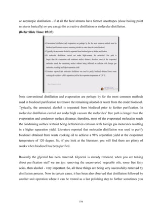 or azeotropic distillation - if at all the feed streams have formed azeotropes (close boiling point
mixtures basically) or you can go for extractive distillation or molecular distillation.
(Refer Slide Time: 05:37)
Now conventional distillation and evaporation are perhaps by far the most common methods
used in biodiesel purification to remove the remaining alcohol or water from the crude biodiesel.
Typically, the unreacted alcohol is separated from biodiesel prior to further purification. In
molecular distillation carried out under high vacuum the molecules’ free path is longer than the
evaporation and condenser surface distance; therefore, most of the evaporated molecules reach
the condensing surface without being deflected on collision with foreign gas molecules resulting
in a higher separation yield. Literature reported that molecular distillation was used to purify
biodiesel obtained from waste cooking oil to achieve a 98% separation yield at the evaporator
temperature of 120 degree. So, if you look at the literature, you will find there are plenty of
works when biodiesel has been purified.
Basically the glycerol has been removed. Glycerol is already removed, when you are talking
about purification stuff we are just removing the unconverted vegetable oils, some free fatty
acids, then alcohol - very important. So, all these things are being very successfully removed by
distillation process. Now in certain cases, it has been also observed that distillation followed by
another unit operation where it can be treated as a last polishing step to further sometimes you
778
 