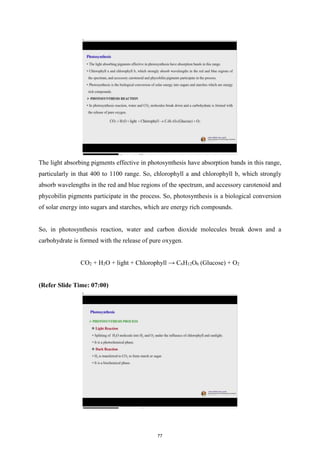The light absorbing pigments effective in photosynthesis have absorption bands in this range,
particularly in that 400 to 1100 range. So, chlorophyll a and chlorophyll b, which strongly
absorb wavelengths in the red and blue regions of the spectrum, and accessory carotenoid and
phycobilin pigments participate in the process. So, photosynthesis is a biological conversion
of solar energy into sugars and starches, which are energy rich compounds.
So, in photosynthesis reaction, water and carbon dioxide molecules break down and a
carbohydrate is formed with the release of pure oxygen.
CO2 + H2O + light + Chlorophyll → C6H12O6 (Glucose) + O2
(Refer Slide Time: 07:00)
77
 