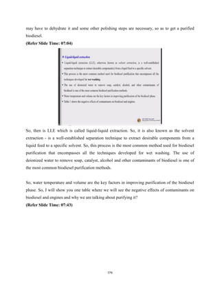 may have to dehydrate it and some other polishing steps are necessary, so as to get a purified
biodiesel.
(Refer Slide Time: 07:04)
So, then is LLE which is called liquid-liquid extraction. So, it is also known as the solvent
extraction - is a well-established separation technique to extract desirable components from a
liquid feed to a specific solvent. So, this process is the most common method used for biodiesel
purification that encompasses all the techniques developed for wet washing. The use of
deionized water to remove soap, catalyst, alcohol and other contaminants of biodiesel is one of
the most common biodiesel purification methods.
So, water temperature and volume are the key factors in improving purification of the biodiesel
phase. So, I will show you one table where we will see the negative effects of contaminants on
biodiesel and engines and why we are talking about purifying it?
(Refer Slide Time: 07:43)
779
 
