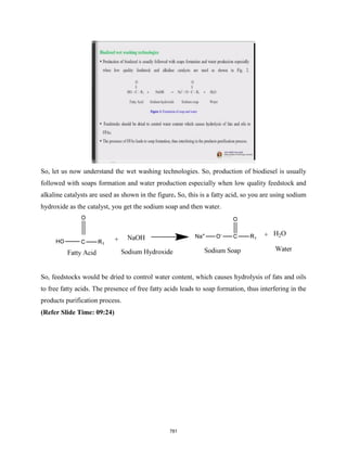 So, let us now understand the wet washing technologies. So, production of biodiesel is usually
followed with soaps formation and water production especially when low quality feedstock and
alkaline catalysts are used as shown in the figure. So, this is a fatty acid, so you are using sodium
hydroxide as the catalyst, you get the sodium soap and then water.
So, feedstocks would be dried to control water content, which causes hydrolysis of fats and oils
to free fatty acids. The presence of free fatty acids leads to soap formation, thus interfering in the
products purification process.
(Refer Slide Time: 09:24)
781
 