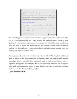 So, wet washing process usually requires a lot of water approximately water wash solution at the
rate of 28% by volume of oil, and 1 gram of tannic acid per litre of water. The use of large
quantity of water generates huge amount of wastewater and incur high energy cost, because
again you need to process this wastewater. So, wet washing is mostly conducted through
washing with deionized water, washing with acid (5% usually phosphoric acid) and water and
washing with organic solvent and water.
Anyone you can do, either with pure deionized water or with the 5% phosphoric acid mixed
water or organic solvent and water mixture. So, let us talk about that deionized water washing
technology. Water washing has been traditionally used to purify crude biodiesel after its
separation from glycerol. It was reported that air was continuously introduced into the aqueous
layer, while gently stirring the mixture of crude biodiesel and water. In one of the significant
work for which the reference has been given here.
(Refer Slide Time: 11:24)
783
 