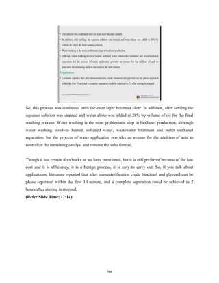 So, this process was continued until the ester layer becomes clear. In addition, after settling the
aqueous solution was drained and water alone was added at 28% by volume of oil for the final
washing process. Water washing is the most problematic step in biodiesel production, although
water washing involves heated, softened water, wastewater treatment and water methanol
separation, but the process of water application provides an avenue for the addition of acid to
neutralize the remaining catalyst and remove the salts formed.
Though it has certain drawbacks as we have mentioned, but it is still preferred because of the low
cost and it is efficiency, it is a benign process, it is easy to carry out. So, if you talk about
applications, literature reported that after transesterification crude biodiesel and glycerol can be
phase separated within the first 10 minute, and a complete separation could be achieved in 2
hours after stirring is stopped.
(Refer Slide Time: 12:14)
784
 