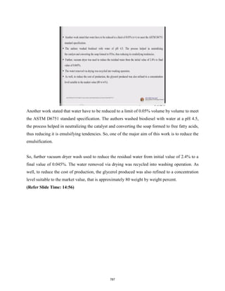 Another work stated that water have to be reduced to a limit of 0.05% volume by volume to meet
the ASTM D6751 standard specification. The authors washed biodiesel with water at a pH 4.5,
the process helped in neutralizing the catalyst and converting the soap formed to free fatty acids,
thus reducing it is emulsifying tendencies. So, one of the major aim of this work is to reduce the
emulsification.
So, further vacuum dryer wash used to reduce the residual water from initial value of 2.4% to a
final value of 0.045%. The water removed via drying was recycled into washing operation. As
well, to reduce the cost of production, the glycerol produced was also refined to a concentration
level suitable to the market value, that is approximately 80 weight by weight percent.
(Refer Slide Time: 14:56)
787
 