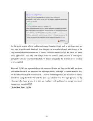 So, the next is organic solvent washing technology. Organic solvents such as petroleum ether has
been used to purify crude biodiesel. Now this process is usually followed with the use of the
large amount of demineralized water to remove residual soap and catalyst. So, let us talk about
some applications. The fatty acid methyl esters was distilled under vacuum at 180 degrees
centigrade, when the temperature reached 240 degrees centigrade, that distillation was assumed
to be completed.
The crude FAME was separated after acidic transesterification and then purified with petroleum
ether and washed with hot water until the washing reached a neutral pH. n-Hexane was also used
for the extraction of crude biodiesel at 1 : 1 ratio at room temperature, the mixture was washed
three times using distilled water and the final yield obtained was 93 weight percent. So, the
references also been given, it is also an excellent work published in energy conversion
management journal in 2007.
(Refer Slide Time: 15:50)
788
 