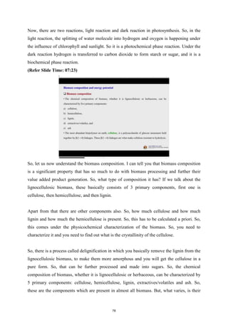 Now, there are two reactions, light reaction and dark reaction in photosynthesis. So, in the
light reaction, the splitting of water molecule into hydrogen and oxygen is happening under
the influence of chlorophyll and sunlight. So it is a photochemical phase reaction. Under the
dark reaction hydrogen is transferred to carbon dioxide to form starch or sugar, and it is a
biochemical phase reaction.
(Refer Slide Time: 07:23)
So, let us now understand the biomass composition. I can tell you that biomass composition
is a significant property that has so much to do with biomass processing and further their
value added product generation. So, what type of composition it has? If we talk about the
lignocellulosic biomass, these basically consists of 3 primary components, first one is
cellulose, then hemicellulose, and then lignin.
Apart from that there are other components also. So, how much cellulose and how much
lignin and how much the hemicellulose is present. So, this has to be calculated a priori. So,
this comes under the physicochemical characterization of the biomass. So, you need to
characterize it and you need to find out what is the crystallinity of the cellulose.
So, there is a process called delignification in which you basically remove the lignin from the
lignocellulosic biomass, to make them more amorphous and you will get the cellulose in a
pure form. So, that can be further processed and made into sugars. So, the chemical
composition of biomass, whether it is lignocellulosic or herbaceous, can be characterized by
5 primary components: cellulose, hemicellulose, lignin, extractives/volatiles and ash. So,
these are the components which are present in almost all biomass. But, what varies, is their
78
 