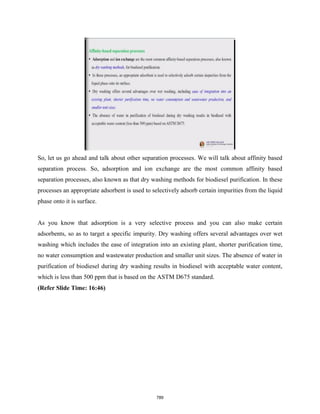 So, let us go ahead and talk about other separation processes. We will talk about affinity based
separation process. So, adsorption and ion exchange are the most common affinity based
separation processes, also known as that dry washing methods for biodiesel purification. In these
processes an appropriate adsorbent is used to selectively adsorb certain impurities from the liquid
phase onto it is surface.
As you know that adsorption is a very selective process and you can also make certain
adsorbents, so as to target a specific impurity. Dry washing offers several advantages over wet
washing which includes the ease of integration into an existing plant, shorter purification time,
no water consumption and wastewater production and smaller unit sizes. The absence of water in
purification of biodiesel during dry washing results in biodiesel with acceptable water content,
which is less than 500 ppm that is based on the ASTM D675 standard.
(Refer Slide Time: 16:46)
789
 