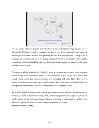 This is a simple schematic diagram of the biodiesel by dry washing technology. So, you can see
this unrefined biodiesel which is produced. So, then it goes to the residual alcohol, removal.
Initially you will remove alcohol, most probably this will be a distillation unit. Then you mix it
and goes for a mixing unit, so at 65 degrees centigrade for 20 to 30 minutes with a certain
agitation speed which should also take care that emulsification should not happen, so the speed
should be less than that.
Then you can add the adsorbent here, basically it can be magnesol ion exchange resins, activated
carbon. It can be in a suspended mode, in the liquid phase or you can go for a packed bed.
Usually many commercial scale applications are all packed bed units. Then whatever it is
coming out from the stream that goes to a filter section where you get the refined biodiesel, and
here spent adsorbent can be recovered and regenerated and can be reused back.
So, it is the simplfied system again, as I told you many times that whenever I am showing any
sketches, so there in between so many small, small unit operations and steps, which are not
usually shown in that schematic diagram because it is easy to understand in nutshell if the
schematic representation is concentrated only the major unit operations.
(Refer Slide Time: 18:14)
790
 