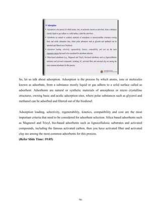 So, let us talk about adsorption. Adsorption is the process by which atoms, ions or molecules
known as adsorbate, from a substance mostly liquid or gas adhere to a solid surface called as
adsorbent. Adsorbents are natural or synthetic materials of amorphous or micro crystalline
structures, owning basic and acidic adsorption sites, where polar substances such as glycerol and
methanol can be adsorbed and filtered out of the biodiesel.
Adsorption loading, selectivity, regenerability, kinetics, compatibility and cost are the most
important criteria that need to be considered for adsorbent selection. Silica based adsorbents such
as Magnesol and Trisyl, bio-based adsorbents such as lignocellulosic substrates and activated
compounds, including the famous activated carbon, then you have activated fiber and activated
clay are among the most common adsorbents for this process.
(Refer Slide Time: 19:05)
791
 