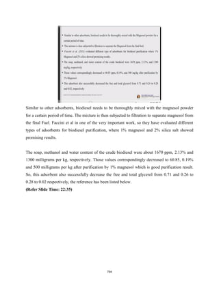 Similar to other adsorbents, biodiesel needs to be thoroughly mixed with the magnesol powder
for a certain period of time. The mixture is then subjected to filtration to separate magnesol from
the final Fuel. Faccini et al in one of the very important work, so they have evaluated different
types of adsorbents for biodiesel purification, where 1% magnesol and 2% silica salt showed
promising results.
The soap, methanol and water content of the crude biodiesel were about 1670 ppm, 2.13% and
1300 milligrams per kg, respectively. Those values correspondingly decreased to 60.85, 0.19%
and 500 milligrams per kg after purification by 1% magnesol which is good purification result.
So, this adsorbent also successfully decrease the free and total glycerol from 0.71 and 0.26 to
0.28 to 0.02 respectively, the reference has been listed below.
(Refer Slide Time: 22:35)
794
 