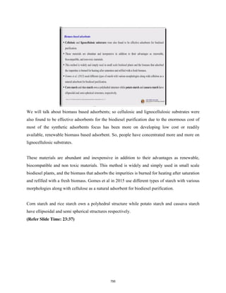 We will talk about biomass based adsorbents; so cellulosic and lignocellulosic substrates were
also found to be effective adsorbents for the biodiesel purification due to the enormous cost of
most of the synthetic adsorbents focus has been more on developing low cost or readily
available, renewable biomass based adsorbent. So, people have concentrated more and more on
lignocellulosic substrates.
These materials are abundant and inexpensive in addition to their advantages as renewable,
biocompatible and non toxic materials. This method is widely and simply used in small scale
biodiesel plants, and the biomass that adsorbs the impurities is burned for heating after saturation
and refilled with a fresh biomass. Gomes et al in 2015 use different types of starch with various
morphologies along with cellulose as a natural adsorbent for biodiesel purification.
Corn starch and rice starch own a polyhedral structure while potato starch and cassava starch
have ellipsoidal and semi spherical structures respectively.
(Refer Slide Time: 23:37)
795
 