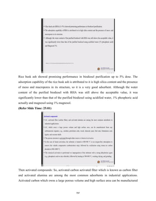 Rice husk ash showed promising performance in biodiesel purification up to 5% dose. The
adsorption capability of the rice husk ash is attributed to it is high silica content and the presence
of meso and macropores in its structure, so it is a very good adsorbent. Although the water
content of the purified biodiesel with RHA was still above the acceptable value, it was
significantly lower than that of the purified biodiesel using acidified water, 1% phosphoric acid
actually and magnesol using 1% magnesol.
(Refer Slide Time: 25:01)
Then activated compounds: So, activated carbon activated fiber which is known as carbon fiber
and activated alumina are among the most common adsorbents in industrial applications.
Activated carbon which owns a large porous volume and high surface area can be manufactured
797
 