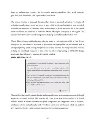from any carbonaceous organics. As for example, sawdust, petroleum coke, wood, charcoal,
peat, fruit nuts, bituminous coal, lignite and coconut shells.
The porous structure is activated through either steam or chemical activation. Two types of
activation usually done, steam activation is also called as physical activation. And chemical
activation use some sort of chemicals, either acids or bases to do the activation. So, in the case of
steam activation, the substrate is heated to 400 to 500 degree centigrade in an oxygen free
atmosphere to remove the volatile components, that step is called the carbonization step.
That is followed by the oxidization step using the steam or carbon dioxide at 800 to 1000 degree
centigrade. So, the chemical activation is performed via impregnation of the substrate with a
strong dehydrating agent, usually phosphoric acid or zinc chloride. But many times zinc chloride
is being not considered because it is little toxic. So, followed by heating to 500 to 800 degree
centigrade, then followed by washing, drying and grinding.
(Refer Slide Time: 26:17)
Thermal dehydration of hydrated alumina and recrystallization is the most common method used
to produce activated alumina. The presence of Lewis acids sites on the surface of activated
alumina makes it suitable adsorbent for polar compounds and oxygenates such as alcohols,
aldehydes, ketones and carboxylic acids. You know Lewis acid are the acids which are ready to
give electrons, they are ready to donate electrons, electron pairs you can say.
798
 